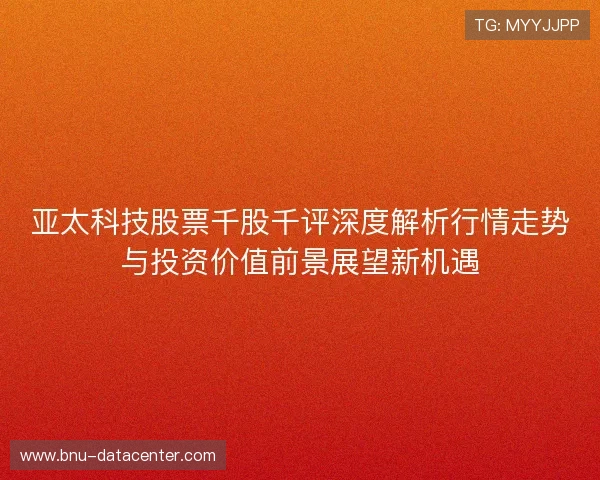 亚太科技股票千股千评深度解析行情走势与投资价值前景展望新机遇